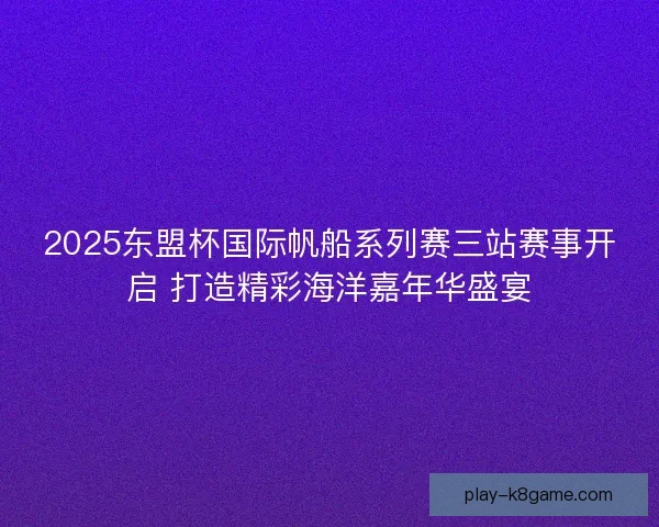 2025东盟杯国际帆船系列赛三站赛事开启 打造精彩海洋嘉年华盛宴