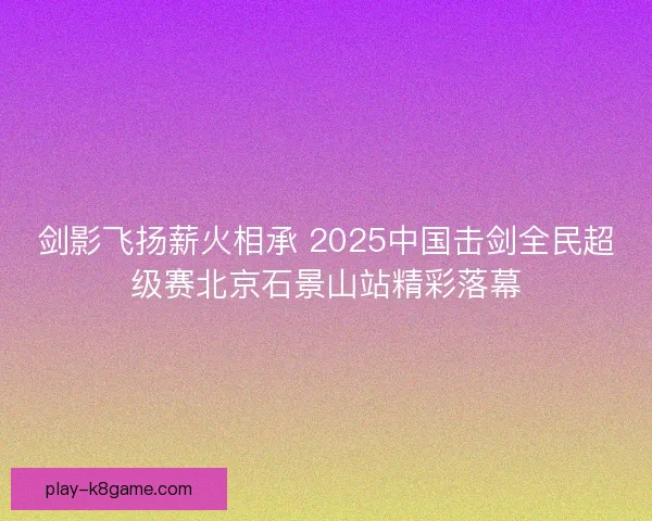 剑影飞扬薪火相承 2025中国击剑全民超级赛北京石景山站精彩落幕