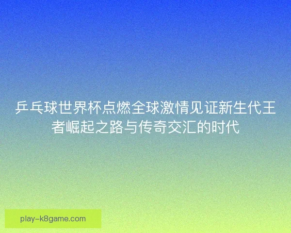 乒乓球世界杯点燃全球激情见证新生代王者崛起之路与传奇交汇的时代
