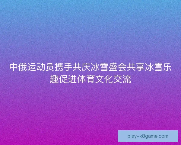 中俄运动员携手共庆冰雪盛会共享冰雪乐趣促进体育文化交流